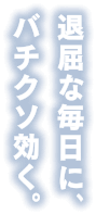 退屈な毎日にバチクソ効く。
