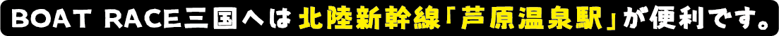 ボートレース三国へは北陸新幹線「芦原温泉駅」が便利です。