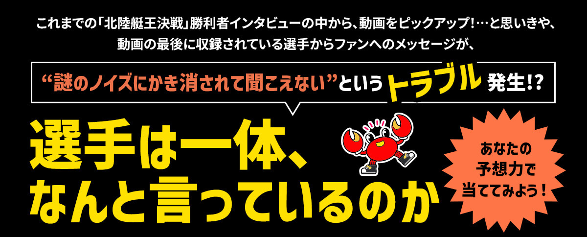 これまでの「北陸艇王決戦」勝利者インタビューの中から、動画をピックアップ！…と思いきや、動画の最後に収録されている選手からファンへのメッセージが、“謎のノイズにかき消されて聞こえない”というトラブル発生！？選手は一体なんと言っているのか あなたの予想力で当ててみよう！