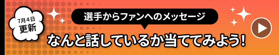 7月4日更新選手からファンへのメッセージなんと話しているか当ててみよう！