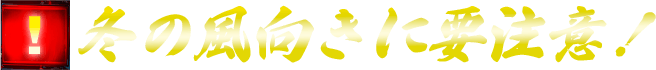 冬の風向きに要注意！