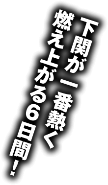 下関が一番熱く燃え上がる６日間！