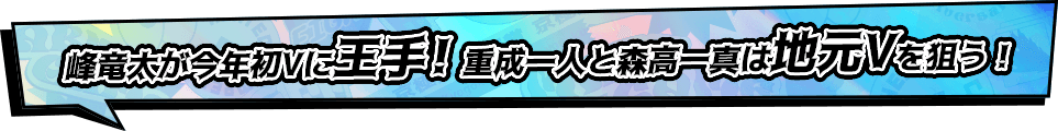 峰竜太が今年初Vに王手!重成一人と森高一真は地元Vを狙う！