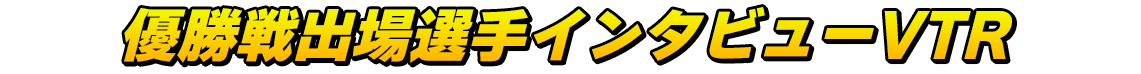優勝戦出場選手インタビューVTR