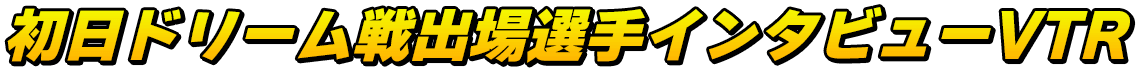 初日ドリーム戦出場選手インタビューVTR