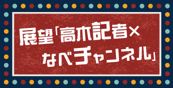 展望「高木記者×なべチャンネル」