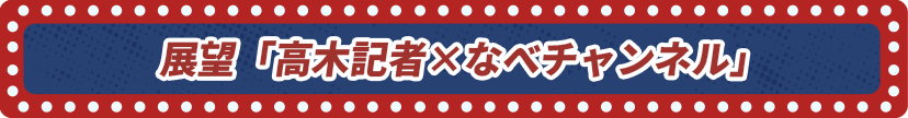 展望「高木記者×なべチャンネル」