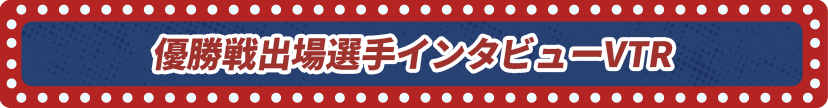 優勝戦出場選手インタビューVTR