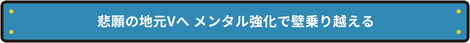 悲願の地元Vへ メンタル強化で壁乗り越える
