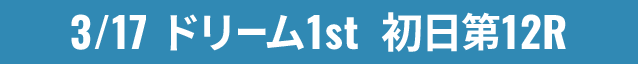 3/17 ドリーム1st 初日第12R