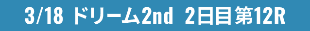 3/18 ドリーム2nd 2日目第12R