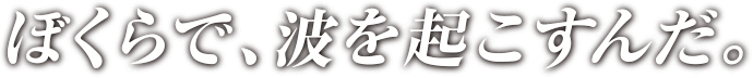 ぼくらで、波を起こすんだ。