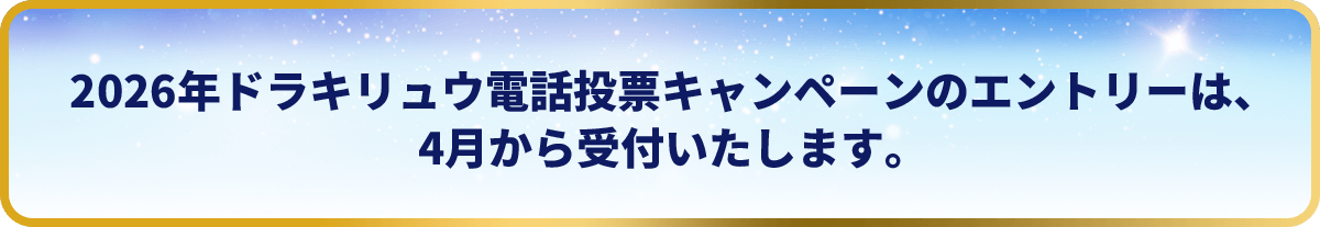 2026年ドラキリュウ電話投票キャンペーンのエントリーは、4月から受付いたします。