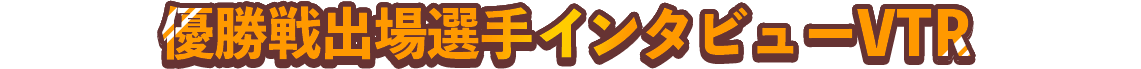 優勝戦出場選手インタビューVTR