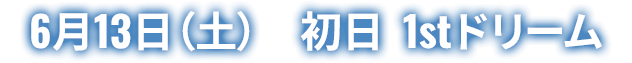6月13日(土) 初日 1stドリーム