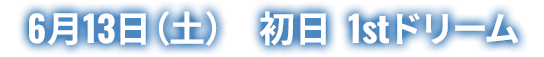 6月13日(土) 初日 1stドリーム