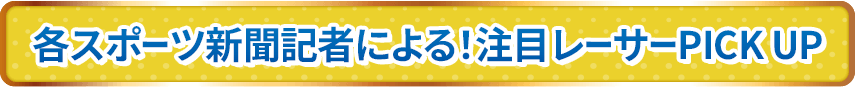 各スポーツ新聞記者による！注目レーサーPICK UP