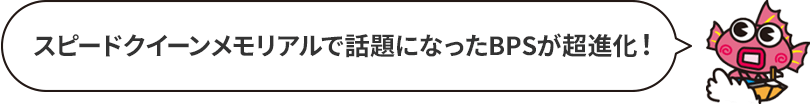 スピードクイーンメモリアルで話題になったBPSが超進化！