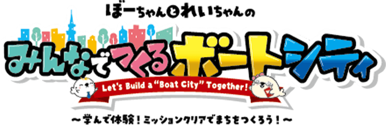 ぼーちゃんとれいちゃんのみんなでつくるボートシティ Let's Build a “Boat City” Together! ～学んで体験！ミッションクリアでまちをつくろう！～