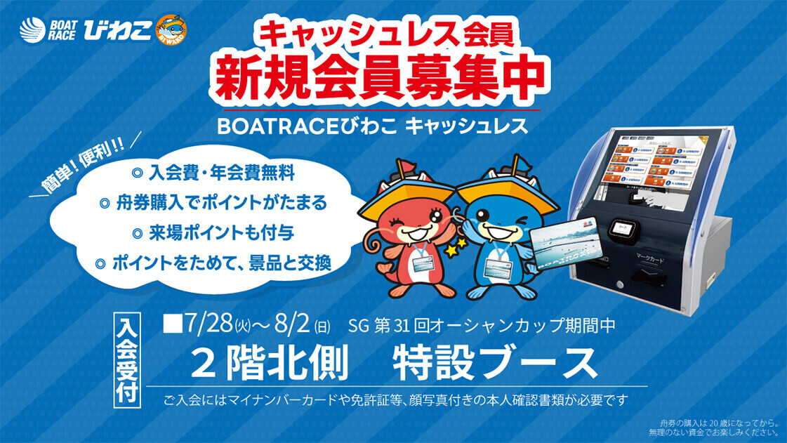 BOATRACEびわこ キャッシュレス会員 新規会員募集中 BOATRACEびわこ キャッシュレス 簡単!便利!!◎入会費・年会費無料 ◎舟券購入でポイントがたまる ◎来場ポイントも付与 ◎ポイントをためて、景品と交換 入会受付 ■7/28(火)~8/2(日)SG第31回オーシャンカップ期間中 2階北側 特設ブース ご入会にはマイナンバーカードや免許証等、顔写真付きの本人確認書類が必要です 舟券の購入は20歳になってから。無理のない資金でお楽しみください。