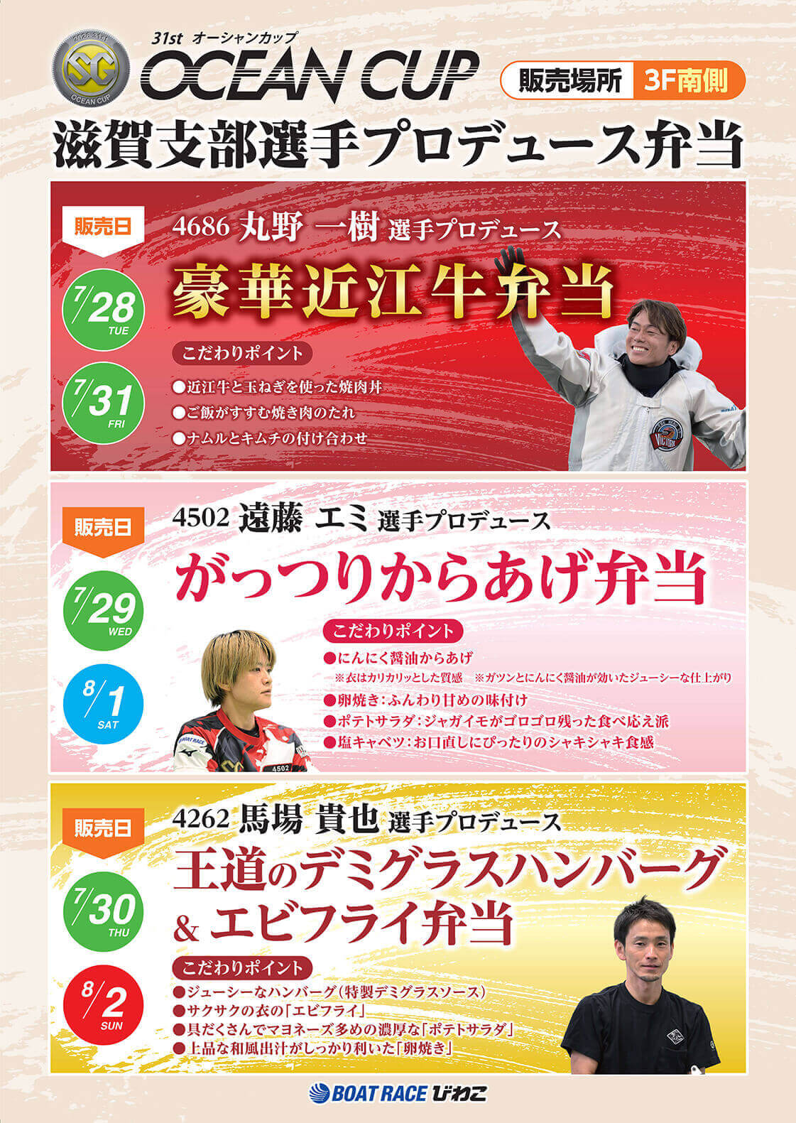 SG 31st オーシャンカップ OCEAN CUP 滋賀支部選手プロデュース弁当 販売場所 3F南側 販売日 7/28 7/31 4686 丸野一樹選手プロデュース 豪華近江牛弁当 こだわりポイント ●近江牛と玉ねぎを使った焼肉丼●ご飯がすすむ焼き肉のたれ●ナムルとキムチの付け合わせ 販売日 7/29 8/1 4502 遠藤エミ選手プロデュース がっつりからあげ弁当 こだわりポイント ●にんにく醤油からあげ※衣はカリカリッとした質感 ※ガツンとにんにく醤油が効いたジューシーな仕上がり●卵焼き:ふんわり甘めの味付け●ポテトサラダ:ジャガイモがゴロゴロ残った食べ応え派●塩キャベツ:お口直しにぴったりのシャキシャキ食感 販売日 7/30 8/2 4262 馬場貴也選手プロデュース 王道のデミグラスハンバーグ&エビフライ弁当 こだわりポイント ●ジューシーなハンバーグ(特製デミグラスソース)●サクサクの衣の「エビフライ」●具だくさんでマヨネーズ多めの濃厚な「ポテトサラダ」●上品な和風出汁がしっかり利いた「卵焼き」 BOATRACE びわこ
