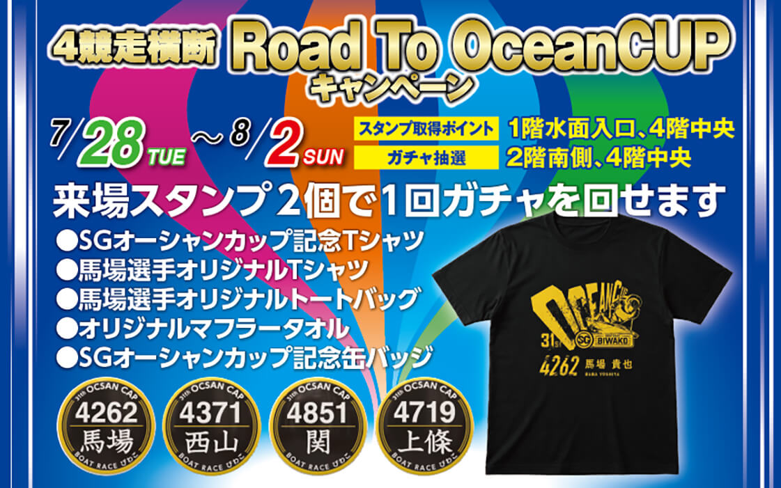4競走横断 Road To OceanCUP キャンペーン 7/28~8/2 スタンプ取得ポイント 1階水面入口、4階中央 ガチャ抽選 2階南側、4階中央 来場スタンプ2個で1回ガチャを回せます ●SGオーシャンカップ記念Tシャツ ●馬場選手オリジナルTシャツ ●馬場選手オリジナルトートバッグ ●オリジナルマフラータオル ●SGオーシャンカップ記念缶バッジ