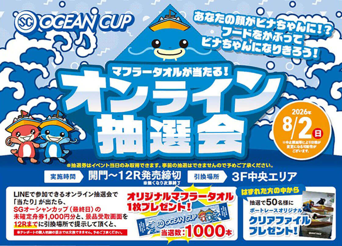 SG OCEAN CUP あなたの顔がビナちゃんに!?フードをかぶってビナちゃんになりきろう! マフラータオルが当たる! オリジナルマフラータオル抽選会 2026年8/2(日)※中止順延等により日程が変更になる可能性がございます。 ※抽選券はイベント当日のみ取得できます。事前の抽選はできませんので予めご了承ください。 実施期間 開門~12R発売締切※無くなり次第終了 引換場所 3F中央エリア LINEで参加できるオンライン抽選会で「当たり」が出たら、SGオーシャンカップ(最終日)の未確定舟券1,000円分と、景品受取画面を12Rまでに引換場所で提示して頂くと、オリジナルマフラータオル1枚プレゼント!当選数:1000本 ※テレボートの購入明細の提示では交換できません。予めご了承ください。 はずれた方の中から抽選で50名様にボートレースオリジナルクリアファイルプレゼント!