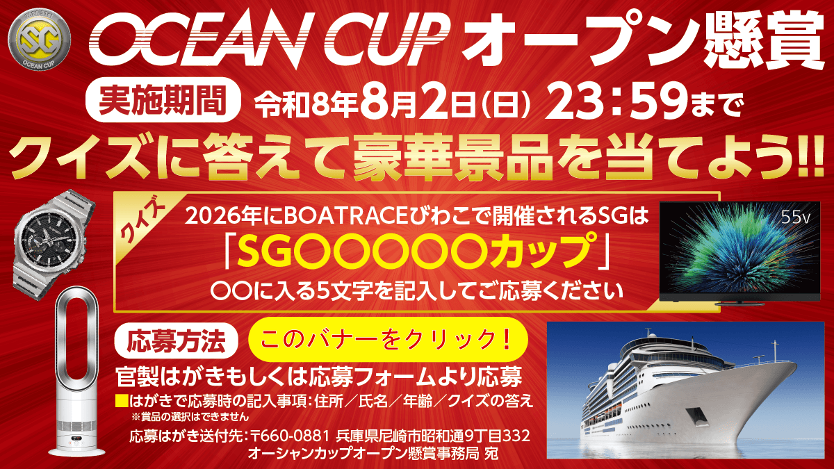 OCEAN CUP オープン懸賞 実施期間令和8年8月2日(日)23:59まで クイズに答えて豪華景品を当てよう!! クイズ2026年にBOATRACEびわこで開催されるSGは「SG○○○○○カップ」○○に入る5文字を記入してご応募ください 応募方法 このバナーをクリック! 官製はがきもしくは応募フォームより応募 はがきで応募時の記入事項:住所/氏名/年齢/クイズの答え ※賞品の選択はできません 応募はがき送付先:〒660-0881 兵庫県尼崎市昭和通9丁目332 オーシャンカップオープン懸賞事務局 宛